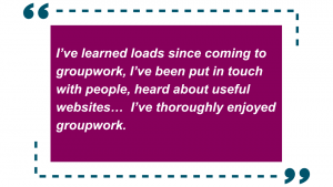 “I’ve learned loads since coming to groupwork, I’ve been put in touch with people, heard about useful websites… I’ve thoroughly enjoyed groupwork”