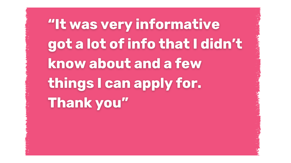 Text: “It was very informative got a lot of info that I didn’t know about and a few things I can apply for. Thank you” “Brilliant session very helpful Thank you”